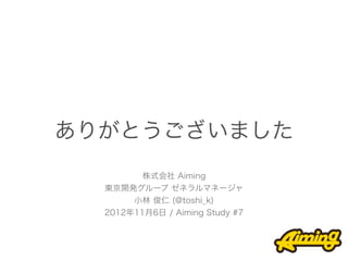 ありがとうございました
         株式会社 Aiming
  東京開発グループ ゼネラルマネージャ
       小林 俊仁 (@toshi_k)
  2012年11月6日 / Aiming Study #7
 