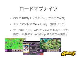 ロードオブナイツ
• iOS の RPG/ストラテジー。ブラ三タイプ。
• クライアントは C# + Unity （結構リッチ）
• サーバは PHP。 API と view のあるページの
 両方。 札幌の inﬁniteloop さんに外部委託。
 