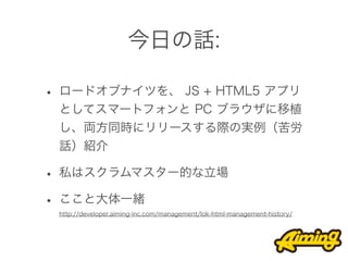 今日の話:

• ロードオブナイツを、 JS + HTML5 アプリ
 としてスマートフォンと PC ブラウザに移植
 し、両方同時にリリースする際の実例（苦労
 話）紹介

• 私はスクラムマスター的な立場
• ここと大体一緒
 http://developer.aiming-inc.com/management/lok-html-management-history/
 