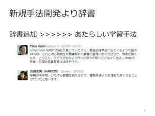 でもむやみに辞書にいれると……
「まれ」を人名で登録
辞書登録には
ノウハウが必要
6
表記 品詞
こういう 連体詞
例 一般名詞
は 助詞
まれ 固有人名
で 助動詞
は 助詞
な 補助用言
い 活用語尾：終止
 