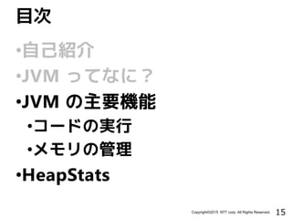 15Copyright©2015 NTT corp. All Rights Reserved.
•自己紹介
•JVM ってなに？
•JVM の主要機能
•コードの実行
•メモリの管理
•HeapStats
目次
 