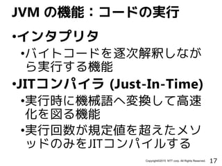 17Copyright©2015 NTT corp. All Rights Reserved.
•インタプリタ
•バイトコードを逐次解釈しなが
ら実行する機能
•JITコンパイラ (Just-In-Time)
•実行時に機械語へ変換して高速
化を図る機能
•実行回数が規定値を超えたメソ
ッドのみをJITコンパイルする
JVM の機能：コードの実行
 