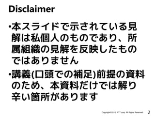 2Copyright©2015 NTT corp. All Rights Reserved.
•本スライドで示されている見
解は私個人のものであり、所
属組織の見解を反映したもの
ではありません
•講義(口頭での補足)前提の資料
のため、本資料だけでは解り
辛い箇所があります
Disclaimer
 