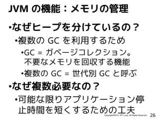 26Copyright©2015 NTT corp. All Rights Reserved.
•なぜヒープを分けているの？
•複数の GC を利用するため
•GC = ガベージコレクション。
不要なメモリを回収する機能
•複数の GC = 世代別 GC と呼ぶ
•なぜ複数必要なの？
•可能な限りアプリケーション停
止時間を短くするための工夫
JVM の機能：メモリの管理
 