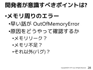 28Copyright©2015 NTT corp. All Rights Reserved.
•メモリ周りのエラー
•早い話が OutOfMemoryError
•原因をどうやって確認するか
•メモリリーク？
•メモリ不足？
•それ以外(バグ)？
開発者が意識すべきポイントは?
 