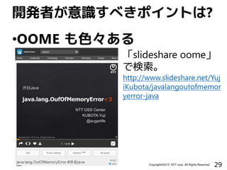 29Copyright©2015 NTT corp. All Rights Reserved.
•OOME も色々ある
開発者が意識すべきポイントは?
「slideshare oome」
で検索。
http://www.slideshare.net/Yuj
iKubota/javalangoutofmemor
yerror-java
 