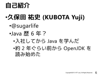 6Copyright©2015 NTT corp. All Rights Reserved.
•久保田 祐史 (KUBOTA Yuji)
•@sugarlife
•Java 歴 6 年？
•入社してから Java を学んだ
•約 2 年ぐらい前から OpenJDK を
読み始めた
自己紹介
 