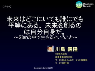 【17-E-4】




   未来はどこにいても誰にでも
   平等にある。 未来を創るの
      は自分自身だ。
           ～SIerの中で生きるということ～

                                         川島 義隆
                                         TIS株式会社
                                         産業事業統括本部
                                         サービス&コミュニケーション事業部
                                         サービス第1部

                Developers Summit 2011
 