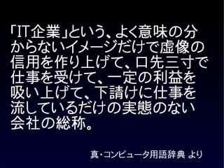 「IT企業」という、よく意味の分
からないイメージだけで虚像の
信用を作り上げて、口先三寸で
仕事を受けて、一定の利益を
吸い上げて、下請けに仕事を
流しているだけの実態のない
会社の総称。
      真・コンピュータ用語辞典 より
 