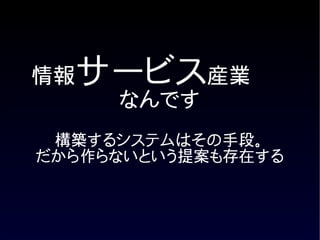 情報サービス産業
     なんです
 構築するシステムはその手段。
だから作らないという提案も存在する
 