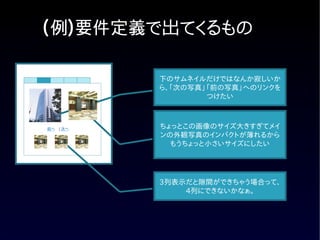 (例)要件定義で出てくるもの

          下のサムネイルだけではなんか寂しいか
          ら、「次の写真」「前の写真」へのリンクを
                  つけたい



前へ　| 次へ   ちょっとこの画像のサイズ大きすぎてメイ
          ンの外観写真のインパクトが薄れるから
            もうちょっと小さいサイズにしたい




          3列表示だと隙間ができちゃう場合って、
              4列にできないかなぁ。
 