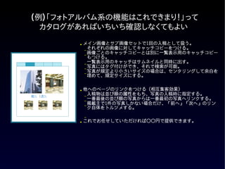 (例)「フォトアルバム系の機能はこれできまり！」って
  カタログがあればいちいち確認しなくてもよい
          ●   メイン画像とサブ画像セットで1回の入稿として扱う。
              –
                それぞれの画像に対してキャッチコピーをつける。
              –
                画像ごとのキャッチコピーとは別に一覧表示用のキャッチコピー
                もつける。
              –
                一覧表示用のキャッチはサムネイルと同時に出す。
              –
                写真にはタグ付けができ、それで検索が可能。
              –
                写真が規定より小さいサイズの場合は、センタリングして余白を
                埋めて、規定サイズにする。


          ●   他へのページのリンクをつける (相互集客効果)
前へ　| 次へ       –
                入稿物は並び順の属性をもち、写真の入稿時に指定する。
              –
                一番最後の並び順の写真からは一番最初の写真へリンクする。
              –
                掲載主で1件の写真しかない場合だけ、「前へ」「次へ」のリン
                ク自体をトルツメする。

              –
          ● これでお任せしていただければ○○円で提供できます。
 