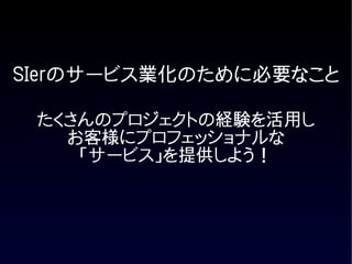 SIerのサービス業化のために必要なこと

 たくさんのプロジェクトの経験を活用し
   お客様にプロフェッショナルな
    「サービス」を提供しよう！
 