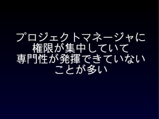 プロジェクトマネージャに
  権限が集中していて
専門性が発揮できていない
    ことが多い
 