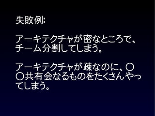 失敗例:
アーキテクチャが密なところで、
チーム分割してしまう。

アーキテクチャが疎なのに、○
○共有会なるものをたくさんやっ
てしまう。
 