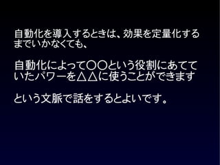 自動化を導入するときは、効果を定量化する
までいかなくても、

自動化によって○○という役割にあてて
いたパワーを△△に使うことができます
という文脈で話をするとよいです。
 