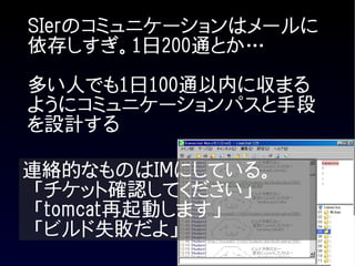 SIerのコミュニケーションはメールに
依存しすぎ。1日200通とか…

多い人でも1日100通以内に収まる
ようにコミュニケーションパスと手段
を設計する

連絡的なものはIMにしている。
 「チケット確認してください」
 「tomcat再起動します」
 「ビルド失敗だよ」
 