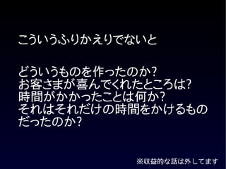 こういうふりかえりでないと

どういうものを作ったのか?
お客さまが喜んでくれたところは?
時間がかかったことは何か?
それはそれだけの時間をかけるもの
だったのか?


           ※収益的な話は外してます
 