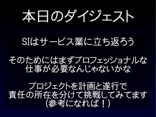 本日のダイジェスト
 SIはサービス業に立ち返ろう
そのためにはまずプロフェッショナルな
  仕事が必要なんじゃないかな

  プロジェクトを計画と遂行で
責任の所在を分けて挑戦してみてます
    (参考になれば！)
 