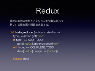 Redux
• 最後に前回の状態とアクションを引数に取って 
新しい状態を返す関数を実装する。 
 
def todo_reducer(action, state=None): 
type_ = action.get('type') 
if type_ == ADD_TODO: 
state['todos'].append(action['text']) 
elif type_ == COMPLETE_TODO: 
state['todos'].pop(action['index']) 
 
return state 
 