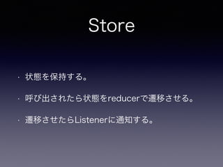 Store
• 状態を保持する。
• 呼び出されたら状態をreducerで遷移させる。
• 遷移させたらListenerに通知する。
 