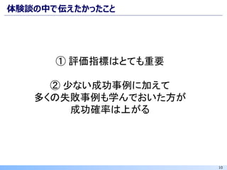 10
体験談の中で伝えたかったこと
① 評価指標はとても重要
② 少ない成功事例に加えて
多くの失敗事例も学んでおいた方が
成功確率は上がる
 