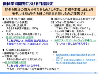 19
機械学習開発における目標設定
開発と現場の両方で使えるものさしを定め、目標を定義しましょう
モデル性能がKPIと紐づき効果を測れるのが理想です
◆ AIを使用したコスト削減
（機械学習による検査）
• 誤検出率、見逃し率
「そもそも検査で見逃しはNG」
• AUC
「よくわからん、結局効果は何？」
• 見逃し0%時の誤検出率
「これが低いと、確認枚数が減るね」
「最低でも半分以上は減らしたいな」
参考
• あなたの業務に機械学習を活用する5つの
ポイント
• コンバージョン（CV）とは何か？ その意味と、
今すぐできる最大化の手法を紹介
◆ 既存システム改善による利益アップ
（オンライン広告のレコメンド）
• 誤検出率、見逃し率、AUC
「これはどれだけ改善してるの？」
• クリック率が●%向上見込み
「クリックが増えても、その後スルーされ
てたら意味ないんだよね～」
• A/Bテストでコンバージョン率●% up
「いいね！売り上げ増えそう」
◆ AI活用によるUX向上
（機械学習による自動タグ付け）
⇒正答率、F値
「導入効果がいまいち見えないな」
⇒操作時間●%削減
「これで使い勝手よくなりそう。
でも売り上げにはどこまで貢献できるかなぁ？」
 