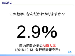 3
はじめに
出典
国内民間企業のAI導入率
（2018.12.13 矢野経済研究所）
2.9％
この数字、なんだかわかりますか？
 