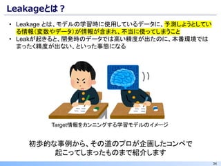 34
Leakageとは？
• Leakage とは、モデルの学習時に使用しているデータに、予測しようとしてい
る情報（変数やデータ）が情報が含まれ、不当に使ってしまうこと
• Leakが起きると、開発時のデータでは高い精度が出たのに、本番環境では
まったく精度が出ない、といった事態になる
初歩的な事例から、その道のプロが企画したコンペで
起こってしまったものまで紹介します
Target情報をカンニングする学習モデルのイメージ
 