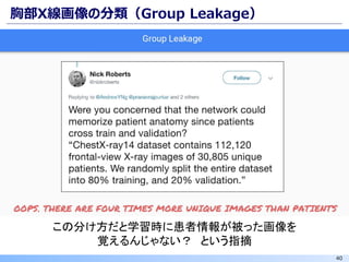 40
胸部X線画像の分類（Group Leakage）
この分け方だと学習時に患者情報が被った画像を
覚えるんじゃない？ という指摘
 