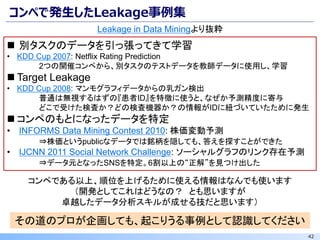 42
コンペで発生したLeakage事例集
Leakage in Data Miningより抜粋
◼ 別タスクのデータを引っ張ってきて学習
• KDD Cup 2007: Netflix Rating Prediction
2つの開催コンペから、別タスクのテストデータを教師データに使用し、学習
◼ Target Leakage
• KDD Cup 2008: マンモグラフィデータからの乳ガン検出
普通は無視するはずの『患者ID』を特徴に使うと、なぜか予測精度に寄与
どこで受けた検査か？どの検査機器か？の情報がIDに紐づいていたために発生
◼ コンペのもとになったデータを特定
• INFORMS Data Mining Contest 2010: 株価変動予測
⇒株価というpublicなデータでは銘柄を隠しても、答えを探すことができた
• IJCNN 2011 Social Network Challenge: ソーシャルグラフのリンク存在予測
⇒データ元となったSNSを特定。6割以上の“正解”を見つけ出した
その道のプロが企画しても、起こりうる事例として認識してください
コンペである以上、順位を上げるために使える情報はなんでも使います
（開発としてこれはどうなの？ とも思いますが
卓越したデータ分析スキルが成せる技だと思います）
 