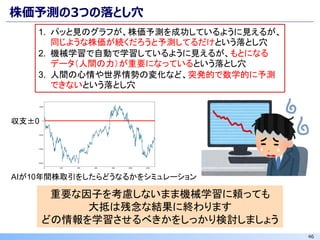 46
株価予測の3つの落とし穴
重要な因子を考慮しないまま機械学習に頼っても
大抵は残念な結果に終わります
どの情報を学習させるべきかをしっかり検討しましょう
1. パッと見のグラフが、株価予測を成功しているように見えるが、
同じような株価が続くだろうと予測してるだけという落とし穴
2. 機械学習で自動で学習しているように見えるが、もとになる
データ（人間の力）が重要になっているという落とし穴
3. 人間の心情や世界情勢の変化など、突発的で数学的に予測
できないという落とし穴
AIが10年間株取引をしたらどうなるかをシミュレーション
収支±0
 