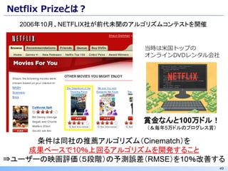 49
Netflix Prizeとは？
条件は同社の推薦アルゴリズム（Cinematch）を
成果ベースで10％上回るアルゴリズムを開発すること
⇒ユーザーの映画評価（５段階）の予測誤差（RMSE）を10％改善する
賞金なんと100万ドル！
（＆毎年5万ドルのプログレス賞）
当時は米国トップの
オンラインDVDレンタル会社
2006年10月、NETFLIX社が前代未聞のアルゴリズムコンテストを開催
 