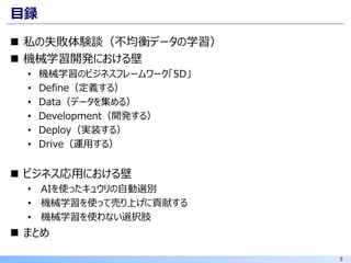 5
目録
◼ 私の失敗体験談（不均衡データの学習）
◼ 機械学習開発における壁
• 機械学習のビジネスフレームワーク「5D」
• Define（定義する）
• Data（データを集める）
• Development（開発する）
• Deploy（実装する）
• Drive（運用する）
◼ ビジネス応用における壁
• AIを使ったキュウリの自動選別
• 機械学習を使って売り上げに貢献する
• 機械学習を使わない選択肢
◼ まとめ
 