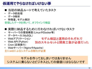 58
仮運用でやらなければいけない事
◼ 当初の納品ルートで考えていたタスク
• データ前処理
• データ解析
• 特徴量、モデル検討
受領したデータを用いて、オフラインで検証
◼ 実際に納品するために行わなければいけないタスク
• サーバーでの環境構築（LinuxやDocker等）
• データベース（MySQL）
• Webアプリケーション
• Web API（Python）
• Cron（定期実行）
• Webサーバー（NginxやApache）
主にwebによるシステム自動化が必要
モデルを作っておしまいではありません
システムに乗らないとビジネスとしての価値にはならないです
モデル検証と運用のそれぞれで
別のスキルセットと開発工数が必要だった
 