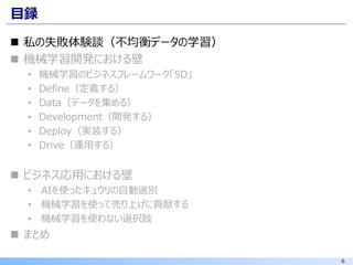 6
目録
◼ 私の失敗体験談（不均衡データの学習）
◼ 機械学習開発における壁
• 機械学習のビジネスフレームワーク「5D」
• Define（定義する）
• Data（データを集める）
• Development（開発する）
• Deploy（実装する）
• Drive（運用する）
◼ ビジネス応用における壁
• AIを使ったキュウリの自動選別
• 機械学習を使って売り上げに貢献する
• 機械学習を使わない選択肢
◼ まとめ
 