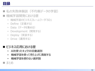 62
目録
◼ 私の失敗体験談（不均衡データの学習）
◼ 機械学習開発における壁
• 機械学習のビジネスフレームワーク「5D」
• Define（定義する）
• Data（データを集める）
• Development（開発する）
• Deploy（実装する）
• Drive（運用する）
◼ ビジネス応用における壁
• AIを使ったキュウリの自動選別
• 機械学習を使って売り上げに貢献する
• 機械学習を使わない選択肢
◼ まとめ
 