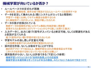 75
機械学習が向いているか否か？
• ルールベースでの定式化が困難
信号処理、画像処理、条件分岐で解決するならルールベースを採用すべき
• データを安定して集められる（既にシステムが入ってると理想的）
学習データ量に比例してモデル精度は改善するため
また検証時データが乏しいと、保証が難しくなるため
• データの質が担保されている
教師データの信頼性が低いとモデル精度と性能評価に悪影響
変更が入ると基本的にはアノテーションからやり直し（出戻り工数大）
• 入力データに、出力に紐づく信号が入っていると断定可能。もしくは関連性がある
と仮説が立てられる
紐づく信号がない限り学習が成り立たないため
• 学習モデルの良し悪しが定量化可能
この指標を改善するための学習が実施されるため
• 誤判定を許容、ないしは吸収することができる
統計的アプローチである以上、機械学習は100%の精度保証は不可能
このリスクを許容する形になっていないと導入は難しい
• 運用負荷が小さい、ないしは許容できる（下記リンク参照）
機械学習システムにおける「技術的負債」とその回避策
機械学習は本運用乗せきってからが本当の勝負、みたいなところあるので気をつけて
 