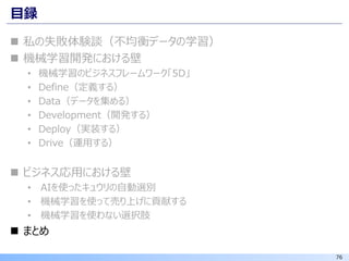 76
目録
◼ 私の失敗体験談（不均衡データの学習）
◼ 機械学習開発における壁
• 機械学習のビジネスフレームワーク「5D」
• Define（定義する）
• Data（データを集める）
• Development（開発する）
• Deploy（実装する）
• Drive（運用する）
◼ ビジネス応用における壁
• AIを使ったキュウリの自動選別
• 機械学習を使って売り上げに貢献する
• 機械学習を使わない選択肢
◼ まとめ
 