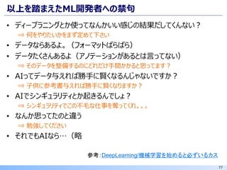 77
以上を踏まえたML開発者への禁句
• ディープラニングとか使ってなんかいい感じの結果だしてくんない？
⇒ 何をやりたいかをまず定めて下さい
• データならあるよ。（フォーマットばらばら）
• データたくさんあるよ（アノテーションがあるとは言ってない）
⇒ そのデータを整備するのにどれだけ手間かかると思ってます？
• AIってデータ与えれば勝手に賢くなるんじゃないですか？
⇒ 子供に参考書与えれば勝手に賢くなりますか？
• AIでシンギュラリティとか起きるんでしょ？
⇒ シンギュラリティでこの不毛な仕事を奪ってくれ。。。
• なんか思ってたのと違う
⇒ 勉強してください
• それでもAIなら…（略
参考：DeepLearning/機械学習を始めると必ずいるカス
 