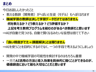 78
まとめ
今日お話ししたかったこと
• 教える教師（開発者）がへぼいと生徒（モデル）もへぼくなります
• 機械学習の教師は決して学習データだけではありません
何を教えるか？どう教えるか？どう評価するか？
上記を考え教育プログラムを組むのがあるべき教師だと思います
⇒AIが自動で見つける、自動で賢くなるみたいな妄想は捨てて下さい
• 「良い精度がでた＝課題解決」とは限りません
⇒AIを使うことを目的にするのでなく、一つの手段で考えるようにしましょう
• 開発の中で機械学習の可能性を検討するのはもちろん重要
• 一方でAI活用の方法と導入効果を具体的に描くことができるのが、
価値創造において最も大切なことだと思います
 