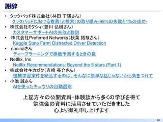 80
謝辞
• クックパッド株式会社（林田 千瑛さん）
クックパッドにおける推薦（と検索）の取り組み-99%の失敗と1%の成功-
• 株式会社ミクシィ（豊川 弘樹さん）
カスタマーサポートAIの失敗と教訓
• 株式会社Preferred Networks（秋葉 拓哉さん）
Kaggle State Farm Distracted Driver Detection
• naoinaさん
ディープラーニングで株価予測するときの罠
• Netflix, Inc
Netflix Recommendations: Beyond the 5 stars (Part 1)
• 株式会社キカガク（吉崎 亮介さん）
機械学習案件を納品するのは、そんなに簡単な話じゃないから気をつけて
• 小池 誠さん
AIを使ったキュウリの自動選別
上記方々の公開資料・体験談から多くの学びを得て
勉強会の資料に活用させていただきました
心より御礼申し上げます
 