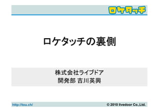 ロケタッチの裏側

                  株式会社ライブドア
                  開発部 吉川英興


http://tou.ch/                © 2010 livedoor Co.,Ltd.
 