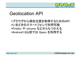 Geolocation API
        ブラウザから現在位置を取得するためのAPI
        いまどきのスマートフォンで利用可能
        Firefox や chrome などからもつかえる
        Android1.6以前では Gears を利用する




http://tou.ch/             © 2010 livedoor Co.,Ltd.
 