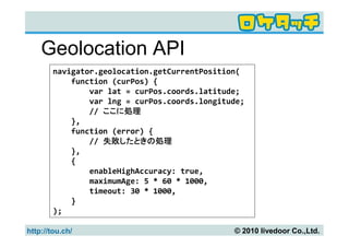 Geolocation API
        navigator.geolocation.getCurrentPosition(
            function (curPos) {
                var lat = curPos.coords.latitude;
                var lng = curPos.coords.longitude;
                // ここに処理
            },
            function (error) {
                // 失敗したときの処理
            },
            {
                enableHighAccuracy: true,
                maximumAge: 5 * 60 * 1000,
                timeout: 30 * 1000,
            }
        );

http://tou.ch/                                 © 2010 livedoor Co.,Ltd.
 