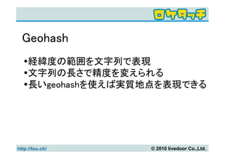 Geohash
     経緯度の範囲を文字列で表現
     文字列の長さで精度を変えられる
     長いgeohashを使えば実質地点を表現できる




http://tou.ch/      © 2010 livedoor Co.,Ltd.
 