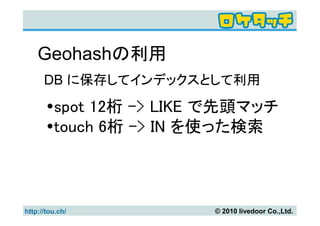 Geohashの利用
      DB に保存してインデックスとして利用

         spot 12桁 -> LIKE で先頭マッチ
         touch 6桁 -> IN を使った検索



http://tou.ch/           © 2010 livedoor Co.,Ltd.
 