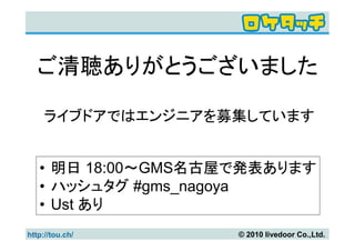 ご清聴ありがとうございました

     ライブドアではエンジニアを募集しています


   • 明日 18:00～GMS名古屋で発表あります
   • ハッシュタグ #gms_nagoya
   • Ust あり
http://tou.ch/      © 2010 livedoor Co.,Ltd.
 