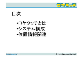 目次

             •ロケタッチとは
             •システム構成
             •位置情報関連



http://tou.ch/          © 2010 livedoor Co.,Ltd.
 