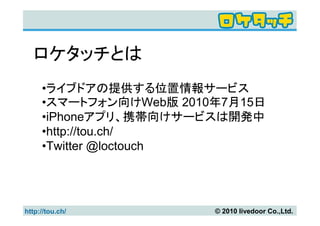 ロケタッチとは
     •ライブドアの提供する位置情報サービス
     •スマートフォン向けWeb版 2010年7月15日
     •iPhoneアプリ、携帯向けサービスは開発中
     •http://tou.ch/
     •Twitter @loctouch




http://tou.ch/          © 2010 livedoor Co.,Ltd.
 